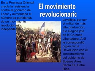 En la Provincia Oriental crecía la resistencia contra el gobierno de Lecor y aumentaba el número de partidarios de un movimiento revolucionario independentista  Lavalleja, por ser el militar de más alta graduación, fue elegido jefe de la Cruzada Libertadora. A él le correspondió organizar la Revolución con el consentimiento del gobierno de Buenos Aires, Santa Fe, Entre Ríos. El movimiento revolucionario 