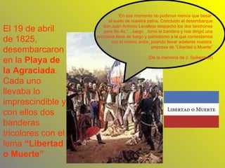 “ En ese momento no pudimos menos que besar  el suelo de nuestra patria. Concluido el desembarque don Juan Antonio Lavalleja despachó los dos lanchones para Bs.As.”…luego…tomó la bandera y nos dirigió una proclama llena de fuego y patriotismo a la que contestamos con el mismo ardor, jurando llevar adelante nuestra  empresa de “Libertad o Muerte” (De la memoria de J. Spikerman) El 19 de abril de 1825, desembarcaron en la  Playa de la Agraciada . Cada uno llevaba lo imprescindible y con ellos dos banderas tricolores con el lema  “Libertad o Muerte” 