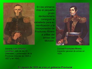 En los primeros días el pequeño grupo revolucionario consiguió la caballada para su movilización y la incorporación de Fructuoso Rivera a orillas del arroyo del Monzón. General  Juan Antonio Lavalleja . Jefe de los 33 Orientales y gobernador de la Provincia Oriental de 1825 a 1827 y en 1830. Coronel  Fructuoso Rivera  inspector general de armas en 1825.  En agosto de 1825 se crea un gobierno Provincial 