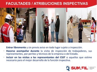 FACULTADES / ATRIBUCIONES INSPECTIVAS
Entrar libremente y sin previo aviso en todo lugar sujeto a inspección.
• Hacerse acompañar durante la visita de inspección de trabajadores, sus
representantes, por peritos y técnicos de la empresa o del Estado.
• Incluir en las visitas a los representantes del CSST o aquellos que estime
necesario para el mejor desarrollo de la función inspectiva.
 