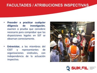FACULTADES / ATRIBUCIONES INSPECTIVAS
• Proceder a practicar cualquier
diligencia de investigación,
examen o prueba que considere
necesario para comprobar que las
disposiciones legales en SST se
observan correctamente.
• Entrevistar, a los miembros del
CSST y representantes de
organizaciones sindicales, con
independencia de la actuación
inspectiva.
 