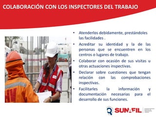 COLABORACIÓN CON LOS INSPECTORES DEL TRABAJO
• Atenderlos debidamente, prestándoles
las facilidades .
• Acreditar su identidad y la de las
personas que se encuentren en los
centros o lugares de trabajo.
• Colaborar con ocasión de sus visitas u
otras actuaciones inspectivas.
• Declarar sobre cuestiones que tengan
relación con las comprobaciones
inspectivas.
• Facilitarles la información y
documentación necesarias para el
desarrollo de sus funciones.
 