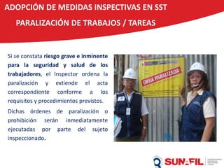 Si se constata riesgo grave e inminente
para la seguridad y salud de los
trabajadores, el Inspector ordena la
paralización y extiende el acta
correspondiente conforme a los
requisitos y procedimientos previstos.
Dichas órdenes de paralización o
prohibición serán inmediatamente
ejecutadas por parte del sujeto
inspeccionado.
ADOPCIÓN DE MEDIDAS INSPECTIVAS EN SST
PARALIZACIÓN DE TRABAJOS / TAREAS
 