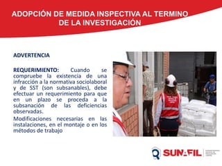 ADOPCIÓN DE MEDIDA INSPECTIVA AL TERMINO
DE LA INVESTIGACIÓN
ADVERTENCIA
REQUERIMIENTO: Cuando se
compruebe la existencia de una
infracción a la normativa sociolaboral
y de SST (son subsanables), debe
efectuar un requerimiento para que
en un plazo se proceda a la
subsanación de las deficiencias
observadas.
Modificaciones necesarias en las
instalaciones, en el montaje o en los
métodos de trabajo
 
