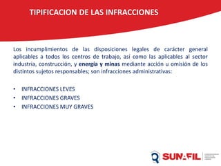 TIPIFICACION DE LAS INFRACCIONES
Los incumplimientos de las disposiciones legales de carácter general
aplicables a todos los centros de trabajo, así como las aplicables al sector
industria, construcción, y energía y minas mediante acción u omisión de los
distintos sujetos responsables; son infracciones administrativas:
• INFRACCIONES LEVES
• INFRACCIONES GRAVES
• INFRACCIONES MUY GRAVES
 