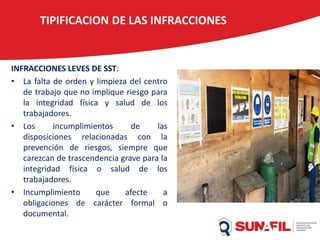 TIPIFICACION DE LAS INFRACCIONES
INFRACCIONES LEVES DE SST:
• La falta de orden y limpieza del centro
de trabajo que no implique riesgo para
la integridad física y salud de los
trabajadores.
• Los incumplimientos de las
disposiciones relacionadas con la
prevención de riesgos, siempre que
carezcan de trascendencia grave para la
integridad física o salud de los
trabajadores.
• Incumplimiento que afecte a
obligaciones de carácter formal o
documental.
 