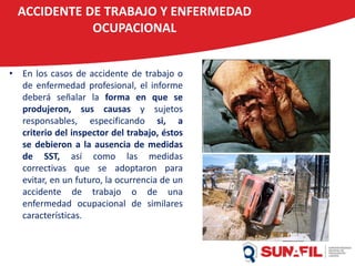 ACCIDENTE DE TRABAJO Y ENFERMEDAD
OCUPACIONAL
• En los casos de accidente de trabajo o
de enfermedad profesional, el informe
deberá señalar la forma en que se
produjeron, sus causas y sujetos
responsables, especificando si, a
criterio del inspector del trabajo, éstos
se debieron a la ausencia de medidas
de SST, así como las medidas
correctivas que se adoptaron para
evitar, en un futuro, la ocurrencia de un
accidente de trabajo o de una
enfermedad ocupacional de similares
características.
 