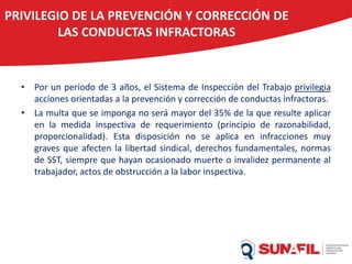 PRIVILEGIO DE LA PREVENCIÓN Y CORRECCIÓN DE
LAS CONDUCTAS INFRACTORAS
• Por un periodo de 3 años, el Sistema de Inspección del Trabajo privilegia
acciones orientadas a la prevención y corrección de conductas infractoras.
• La multa que se imponga no será mayor del 35% de la que resulte aplicar
en la medida inspectiva de requerimiento (principio de razonabilidad,
proporcionalidad). Esta disposición no se aplica en infracciones muy
graves que afecten la libertad sindical, derechos fundamentales, normas
de SST, siempre que hayan ocasionado muerte o invalidez permanente al
trabajador, actos de obstrucción a la labor inspectiva.
 