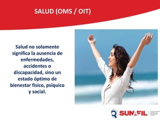 SALUD (OMS / OIT)
Salud no solamente
significa la ausencia de
enfermedades,
accidentes o
discapacidad, sino un
estado óptimo de
bienestar físico, psíquico
y social.
 