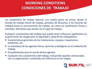 WORKING CONDITIONS
CONDICIONES DE TRABAJO
Las condiciones de trabajo abarcan una amplia gama de temas, desde el
tiempo de trabajo (horas de trabajo, períodos de descanso, y los horarios de
trabajo) hasta la remuneración de trabajo, así como las condiciones físicas y
mentales, demandas que existen en el lugar de trabajo.
Cualquier característica del trabajo que puede tener influencia significativa en
la generación de riesgos para la seguridad y salud de los trabajadores.
 Características generales de las instalaciones, equipos, maquinarias,
productos, etc.
 La naturaleza de los agentes físicos, químicos y biológicos en el ambiente de
trabajo.
 Procedimientos para el uso de dichos agentes.
 Cualquier otra característica del trabajo, incluyendo aquellas relacionadas
con su organización y contenido con influencia en los riesgos.
 