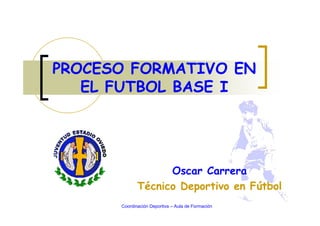 Oscar Carrera
Técnico Deportivo en Fútbol
PROCESO FORMATIVO EN
EL FUTBOL BASE I
Coordinación Deportiva – Aula de Formación
 