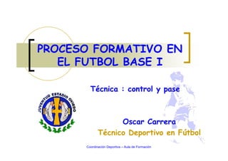 Oscar Carrera
Técnico Deportivo en Fútbol
PROCESO FORMATIVO EN
EL FUTBOL BASE I
Coordinación Deportiva – Aula de Formación
Técnica : control y pase
 