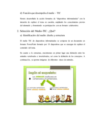 d) Función que desempeña el medio – TIC
Hemos desarrollado la acción formativa de “diapositivas informatizadas” con la
intención de explicar el tema en cuestión, ampliando los conocimientos previos
del alumnado y fomentando su participación con un formato colaborativo.
2. Selección del Medio-TIC: ¿Qué?
a) Identificación del medio: diseño y estructura
El medio TIC de diapositivas informatizadas se compone de un documento en
formato PowerPoint formado por 10 diapositivas que se encargan de explicar el
contenido del tema.
En cuanto a la estructura, encontramos en primer lugar una distinción entre los
animales vertebrados e invertebrados, así como la definición de los conceptos. A
continuación, se aportan imágenes de diferentes clases de animales.
 