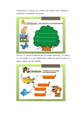 Posteriormente se propone una actividad para clasificar entre vertebrados e
invertebrados a determinados especímenes.
Tras esto, se exponen los diferentes tipos de animales vertebrados, y se refuerza
con una actividad en la que el alumno deberá nombrar las partes del cuerpo de
algunos animales que están señaladas.
 