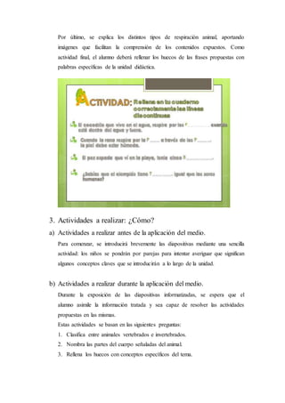 Por último, se explica los distintos tipos de respiración animal, aportando
imágenes que facilitan la comprensión de los contenidos expuestos. Como
actividad final, el alumno deberá rellenar los huecos de las frases propuestas con
palabras específicas de la unidad didáctica.
3. Actividades a realizar: ¿Cómo?
a) Actividades a realizar antes de la aplicación del medio.
Para comenzar, se introducirá brevemente las diapositivas mediante una sencilla
actividad: los niños se pondrán por parejas para intentar averiguar que significan
algunos conceptos claves que se introducirán a lo largo de la unidad.
b) Actividades a realizar durante la aplicación del medio.
Durante la exposición de las diapositivas informatizadas, se espera que el
alumno asimile la información tratada y sea capaz de resolver las actividades
propuestas en las mismas.
Estas actividades se basan en las siguientes preguntas:
1. Clasifica entre animales vertebrados e invertebrados.
2. Nombra las partes del cuerpo señaladas del animal.
3. Rellena los huecos con conceptos específicos del tema.
 