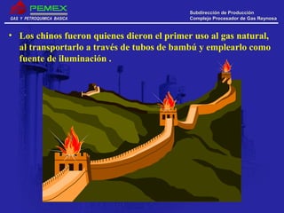 GAS Y PETROQUIMICA BASICAGAS Y PETROQUIMICA BASICA
Subdirección de ProducciónSubdirección de Producción
Complejo Procesador de Gas ReynosaComplejo Procesador de Gas Reynosa
• Los chinos fueron quienes dieron el primer uso al gas natural,
al transportarlo a través de tubos de bambú y emplearlo como
fuente de iluminación .
 