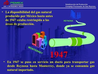 GAS Y PETROQUIMICA BASICAGAS Y PETROQUIMICA BASICA
Subdirección de ProducciónSubdirección de Producción
Complejo Procesador de Gas ReynosaComplejo Procesador de Gas Reynosa
• La disponibilidad del gas natural
producido por México hasta antes
de 1947 estaba restringida a las
áreas de producción.
1947
MONTERREY
REYNOSA
• En 1947 se puso en servicio un ducto para transportar gas
desde Reynosa hasta Monterrey, donde ya se consumía gas
natural importado.
 