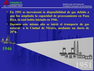 GAS Y PETROQUIMICA BASICAGAS Y PETROQUIMICA BASICA
Subdirección de ProducciónSubdirección de Producción
Complejo Procesador de Gas ReynosaComplejo Procesador de Gas Reynosa
1951
• En 1951 se incrementó la disponibilidad de gas debido a
que fue ampliada la capacidad de procesamiento en Poza
Rica, la cual había iniciado en 1946.
• Durante este mismo año se inició el transporte de gas
natural a la Ciudad de México, mediante un ducto de
20”φ.
1946
 