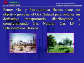 GAS Y PETROQUIMICA BASICAGAS Y PETROQUIMICA BASICA
Subdirección de ProducciónSubdirección de Producción
Complejo Procesador de Gas ReynosaComplejo Procesador de Gas Reynosa
Pemex Gas y Petroquímica Básica tiene por
objetivo procesar el Gas Natural para obtener sus
derivados; transportando, distribuyendo y
comercializando Gas Natural, Gas LP y
Petroquímicos Básicos.
 