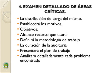 4. EXAMEN DETALLADO DE ÁREAS CRÍTICAS . La distribución de carga del mismo. Establecerá los motivos. Objetivos. Alcance recurso que usara Definirá la metodología de trabajo La duración de la auditoria Presentará el plan de trabajo Analizara detalladamente cada problema encontrado 
