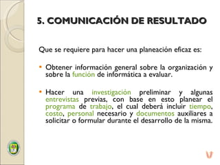 5. COMUNICACIÓN DE RESULTADO Que se requiere para hacer una planeación eficaz es:   Obtener información general sobre la organización y sobre la  función  de informática a evaluar.    Hacer una  investigación  preliminar y algunas  entrevistas  previas, con base en esto planear el  programa  de  trabajo , el cual deberá incluir  tiempo ,  costo ,  personal  necesario y  documentos  auxiliares a solicitar o formular durante el desarrollo de la misma. 