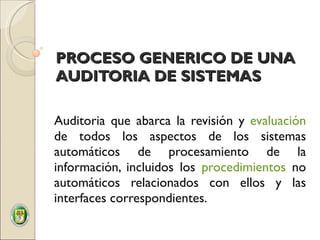 PROCESO GENERICO DE UNA AUDITORIA DE SISTEMAS Auditoria que abarca la revisión y  evaluación  de todos los aspectos de los sistemas automáticos de procesamiento de la información, incluidos los  procedimientos  no automáticos relacionados con ellos y las interfaces correspondientes.  