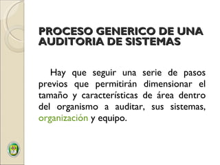 Hay que seguir una serie de pasos previos que permitirán dimensionar el tamaño y características de área dentro del organismo a auditar, sus sistemas,  organización  y equipo. PROCESO GENERICO DE UNA AUDITORIA DE SISTEMAS 