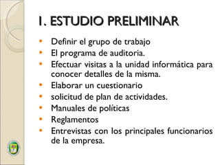 1. ESTUDIO PRELIMINAR Definir el grupo de trabajo El programa de auditoria. Efectuar visitas a la unidad informática para conocer detalles de la misma. Elaborar un cuestionario  solicitud de plan de actividades. Manuales de políticas Reglamentos Entrevistas con los principales funcionarios de la empresa. 