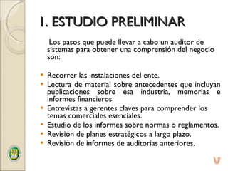 1. ESTUDIO PRELIMINAR Los pasos que puede llevar a cabo un auditor de sistemas para obtener una comprensión del negocio son:    Recorrer las instalaciones del ente. Lectura de material sobre antecedentes que incluyan publicaciones sobre esa industria, memorias e informes financieros. Entrevistas a gerentes claves para comprender los temas comerciales esenciales. Estudio de los informes sobre normas o reglamentos. Revisión de planes estratégicos a largo plazo. Revisión de informes de auditorias anteriores. 