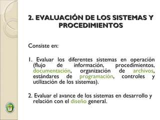 2. EVALUACIÓN DE LOS SISTEMAS Y PROCEDIMIENTOS Consiste en:  1. Evaluar los diferentes sistemas en operación (flujo de información, procedimientos,  documentación , organización de  archivos , estándares de  programación , controles y utilización de los sistemas).   2. Evaluar el avance de los sistemas en desarrollo y relación con el  diseño  general. 