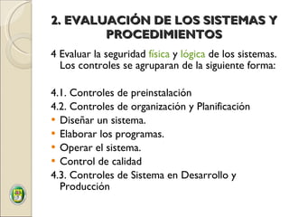 2. EVALUACIÓN DE LOS SISTEMAS Y PROCEDIMIENTOS 4 Evaluar la seguridad  física  y  lógica  de los sistemas. Los controles se agruparan de la siguiente forma: 4.1. Controles de preinstalación 4.2. Controles de organización y Planificación Diseñar un sistema. Elaborar los programas. Operar el sistema. Control de calidad  4.3. Controles de Sistema en Desarrollo y Producción 