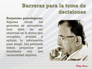 Prejuicios psicológicos:
Algunas       veces     los
gerentes se encuentran
muy      lejos    de   ser
objetivos en la forma que
recopilan,     evalúan    y
aplican la información
para elegir. Las personas
tienen prejuicios que
interfieren     con    una
racionalidad objetiva.
 