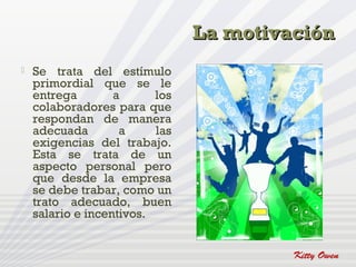 La motivación
   Se trata del estímulo
    primordial que se le
    entrega        a      los
    colaboradores para que
    respondan de manera
    adecuada        a     las
    exigencias del trabajo.
    Esta se trata de un
    aspecto personal pero
    que desde la empresa
    se debe trabar, como un
    trato adecuado, buen
    salario e incentivos.
 