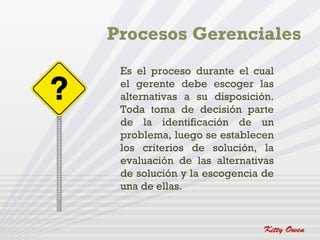 Es el proceso durante el cual
el gerente debe escoger las
alternativas a su disposición.
Toda toma de decisión parte
de la identificación de un
problema, luego se establecen
los criterios de solución, la
evaluación de las alternativas
de solución y la escogencia de
una de ellas.
 