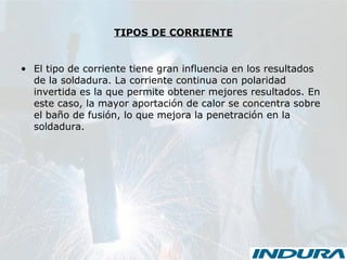 TIPOS DE CORRIENTE
• El tipo de corriente tiene gran influencia en los resultados
de la soldadura. La corriente continua con polaridad
invertida es la que permite obtener mejores resultados. En
este caso, la mayor aportación de calor se concentra sobre
el baño de fusión, lo que mejora la penetración en la
soldadura.
 