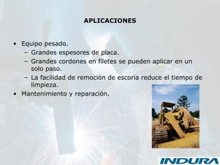 APLICACIONES
• Equipo pesado.
– Grandes espesores de placa.
– Grandes cordones en filetes se pueden aplicar en un
solo paso.
– La facilidad de remoción de escoria reduce el tiempo de
limpieza.
• Mantenimiento y reparación.
 
