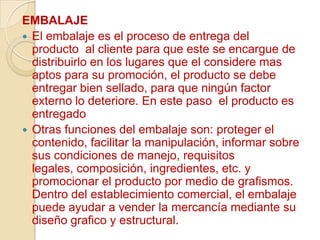 EMBALAJE
 El embalaje es el proceso de entrega del
  producto al cliente para que este se encargue de
  distribuirlo en los lugares que el considere mas
  aptos para su promoción, el producto se debe
  entregar bien sellado, para que ningún factor
  externo lo deteriore. En este paso el producto es
  entregado
 Otras funciones del embalaje son: proteger el
  contenido, facilitar la manipulación, informar sobre
  sus condiciones de manejo, requisitos
  legales, composición, ingredientes, etc. y
  promocionar el producto por medio de grafismos.
  Dentro del establecimiento comercial, el embalaje
  puede ayudar a vender la mercancía mediante su
  diseño grafico y estructural.
 