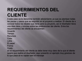 REQUERIMIENTOS DEL
CLIENTE
A este paso se le denomina también alistamiento ya que se plantean todas
las pautas y pasos que se seguirán en el proyecto a realizar. El cliente da a
conocer todos los ideales que tiene para su proyecto, así el diseñador tiene
una idea clara y concisa sobre las preferencias del cliente. Entre los
requerimientos del cliente se encuentran:
Acuerdo
Tiempo
Recursos
Color
Letra
El papel
Forma
Costo
en el requerimiento del cliente se debe tener muy claro de lo que el cliente
quiere que realice el diseñador, aquí presento un ejemplo muy gracioso de
lo que pasa al no captar bien el mensaje
 