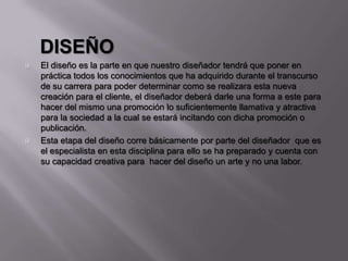 DISEÑO
 El diseño es la parte en que nuestro diseñador tendrá que poner en
práctica todos los conocimientos que ha adquirido durante el transcurso
de su carrera para poder determinar como se realizara esta nueva
creación para el cliente, el diseñador deberá darle una forma a este para
hacer del mismo una promoción lo suficientemente llamativa y atractiva
para la sociedad a la cual se estará incitando con dicha promoción o
publicación.
 Esta etapa del diseño corre básicamente por parte del diseñador que es
el especialista en esta disciplina para ello se ha preparado y cuenta con
su capacidad creativa para hacer del diseño un arte y no una labor.
 