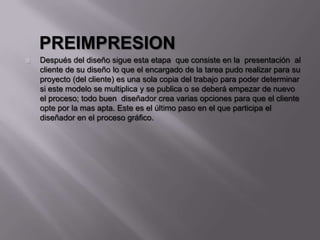 PREIMPRESION
 Después del diseño sigue esta etapa que consiste en la presentación al
cliente de su diseño lo que el encargado de la tarea pudo realizar para su
proyecto (del cliente) es una sola copia del trabajo para poder determinar
si este modelo se multiplica y se publica o se deberá empezar de nuevo
el proceso; todo buen diseñador crea varias opciones para que el cliente
opte por la mas apta. Este es el último paso en el que participa el
diseñador en el proceso gráfico.
 