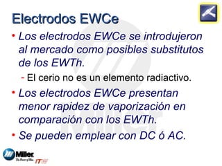 EElleeccttrrooddooss EEWWCCee 
• Los electrodos EWCe se introdujeron 
al mercado como posibles substitutos 
de los EWTh. 
- El cerio no es un elemento radiactivo. 
• Los electrodos EWCe presentan 
menor rapidez de vaporización en 
comparación con los EWTh. 
• Se pueden emplear con DC ó AC. 
 