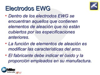 EElleeccttrrooddooss EEWWGG 
• Dentro de los electrodos EWG se 
encuentran aquellos que contienen 
elementos de aleación que no están 
cubiertos por las especificaciones 
anteriores. 
• La función de elementos de aleación es 
modificar las características del arco. 
• El fabricante debe indicar el óxido y la 
proporción empleados en su manufactura. 
 