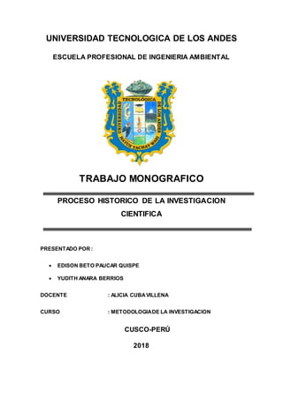 UNIVERSIDAD TECNOLOGICA DE LOS ANDES
ESCUELA PROFESIONAL DE INGENIERIA AMBIENTAL
TRABAJO MONOGRAFICO
PROCESO HISTORICO DE LA INVESTIGACION
CIENTIFICA
PRESENTADO POR :
 EDISON BETO PAUCAR QUISPE
 YUDITH ANARA BERRIOS
DOCENTE : ALICIA CUBAVILLENA
CURSO : METODOLOGIADE LA INVESTIGACION
CUSCO-PERÚ
2018
 