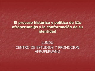 El proceso histórico y político de l@s
afroperuan@s y la conformación de su
identidad
LUNDU
CENTRO DE ESTUDIOS Y PROMOCION
AFROPERUANO

 