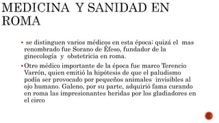  se distinguen varios médicos en esta época; quizá el mas
renombrado fue Sorano de Éfeso, fundador de la
ginecología y obstetricia en roma.
Otro médico importante de la época fue marco Terencio
Varrón, quien emitió la hipótesis de que el paludismo
podía ser provocado por pequeños animales invisibles al
ojo humano. Galeno, por su parte, adquirió fama curando
en roma las impresionantes heridas por los gladiadores en
el circo
 