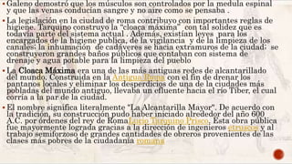  Galeno demostró que los músculos son controlados por la medula espinal
y que las venas conducían sangre y no aire como se pensaba .
 La legislación en la ciudad de roma contribuyo con importantes reglas de
higiene. Tarquino construyo la “cloaca máxima” con tal solidez que es
todavía parte del sistema actual . Además, existían leyes para los
encargados de la higiene publica, de la vigilancia y de la limpieza de los
canales; la inhumación de cadáveres se hacia extramuros de la ciudad; se
construyeron grandes baños públicos que contaban con sistema de
drenaje y agua potable para la limpieza del pueblo
 La Cloaca Máxima era una de las más antiguas redes de alcantarillado
del mundo. Construida en la Antigua Roma con el fin de drenar los
pantanos locales y eliminar los desperdicios de una de la ciudades más
pobladas del mundo antiguo, llevaba un efluente hacia el río Tíber, el cual
corría a la par de la ciudad.
 El nombre significa literalmente "La Alcantarilla Mayor". De acuerdo con
la tradición, su construcción pudo haber iniciado alrededor del año 600
A.C. por órdenes del rey de RomaLucio Tarquino Prisco. Esta obra pública
fue mayormente lograda gracias a la dirección de ingenieros etruscos y al
trabajo semiforzoso de grandes cantidades de obreros provenientes de las
clases más pobres de la ciudadanía romana
 