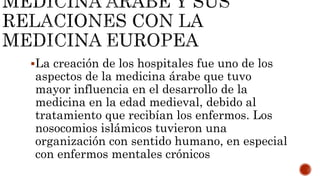La creación de los hospitales fue uno de los
aspectos de la medicina árabe que tuvo
mayor influencia en el desarrollo de la
medicina en la edad medieval, debido al
tratamiento que recibían los enfermos. Los
nosocomios islámicos tuvieron una
organización con sentido humano, en especial
con enfermos mentales crónicos
 