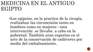 Los egipcios, en la practica de la cirugía,
realizaban las circuncisión tanto en
hombres como en mujeres ; esta
intervención se llevaba a cabo en la
pubertad. También eran expertos en el
arte de la conservación de cadáveres por
medio del embalsamiento.
 