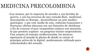 Los mexica, por la urgencia de atender a sus heridos de
guerra, y con los recursos de una variada flora medicinal,
desconocida en Europa , desarrollaron un arte medico-
quirúrgico y por este medio de este, reducían luxaciones y
fracturas; abrían abscesos con sus bisturíes de obsidiana
a fin de evacuar el pus; trepanaban cráneos con maestría,
lo que permite suponer un progreso técnico sorprendente.
Con respeto al sistema cardiovascular, los mexicas
aportaron al mundo la planta de donde se extrae el
principio activo de la digital, medicamento utilizado para
enfermedades del corazón
 