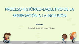 PROCESO HISTÓRICO-EVOLUTIVO DE LA
SEGREGACIÓN A LA INCLUSIÓN
Presenta:
María Liliana Alcantar Reyes
 